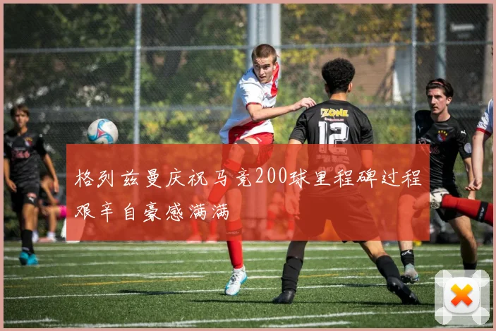 格列兹曼庆祝马竞200球里程碑过程艰辛自豪感满满