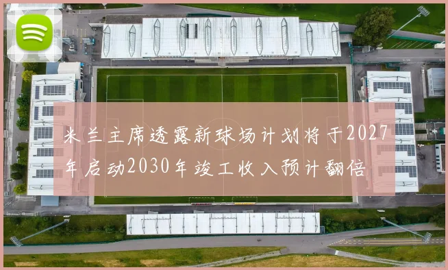 米兰主席透露新球场计划将于2027年启动2030年竣工收入预计翻倍