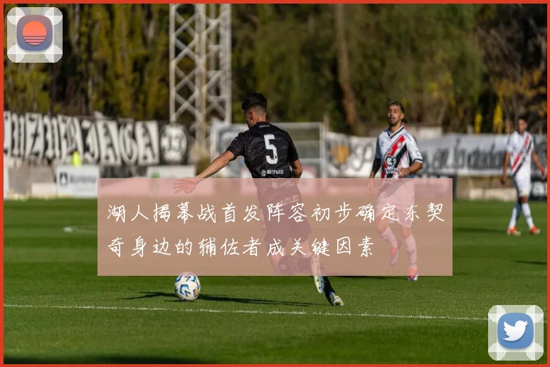 湖人揭幕战首发阵容初步确定东契奇身边的辅佐者成关键因素