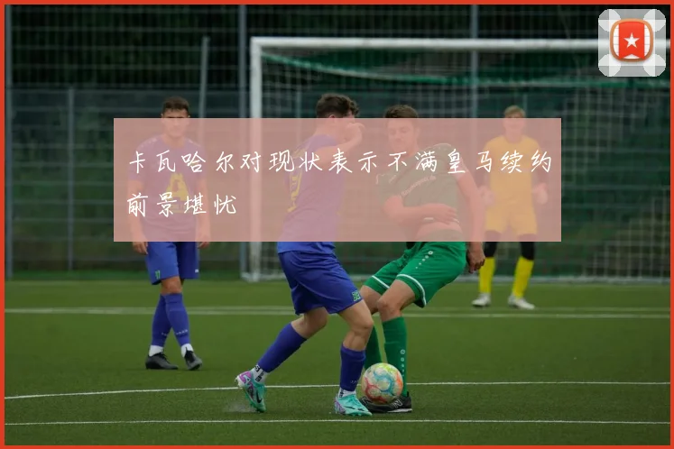 卡瓦哈尔对现状表示不满皇马续约前景堪忧