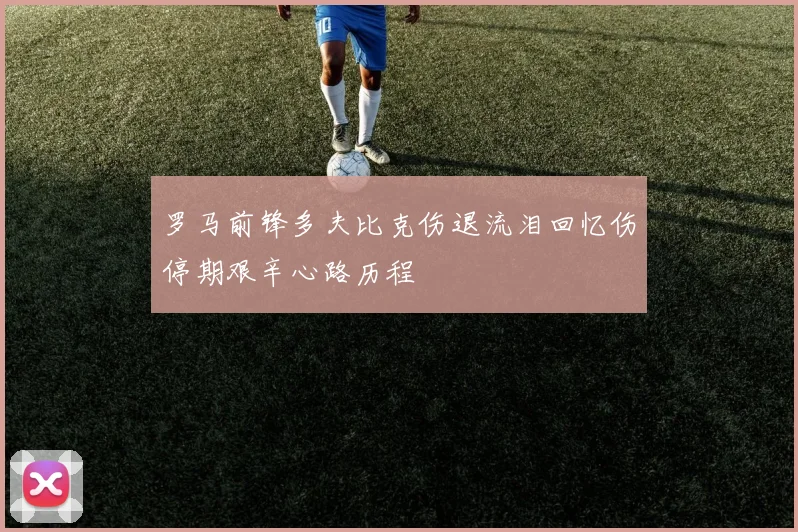 罗马前锋多夫比克伤退流泪回忆伤停期艰辛心路历程