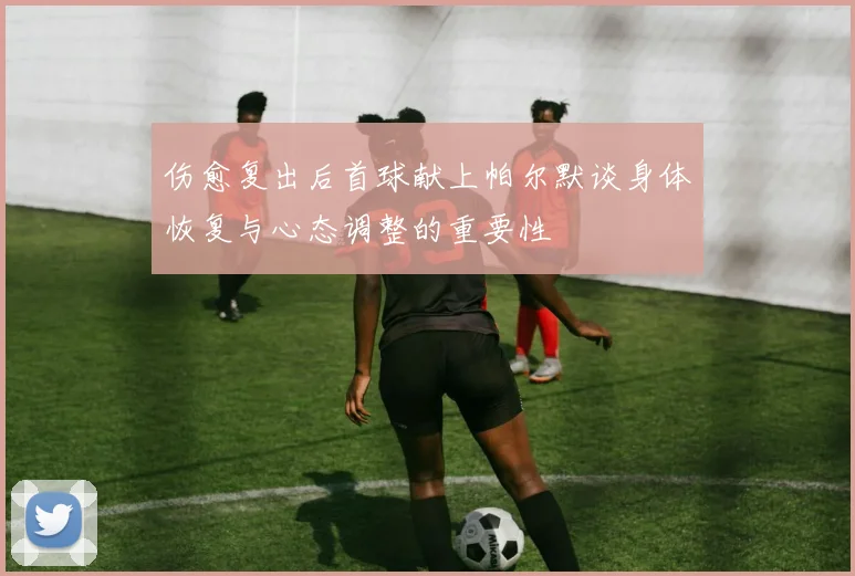 伤愈复出后首球献上帕尔默谈身体恢复与心态调整的重要性