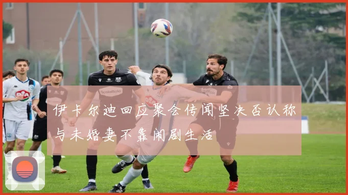 伊卡尔迪回应聚会传闻坚决否认称与未婚妻不靠闹剧生活