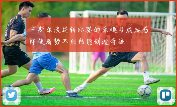 卡斯尔谈逆转比赛的乐趣与成就感即使局势不利也能创造奇迹