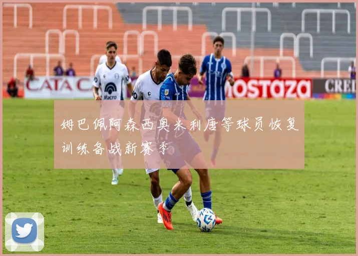 姆巴佩阿森西奥米利唐等球员恢复训练备战新赛季