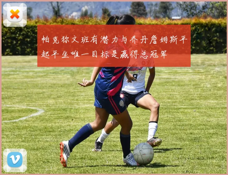 帕克称文班有潜力与乔丹詹姆斯平起平坐唯一目标是赢得总冠军