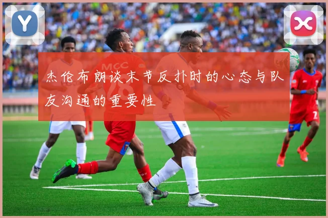 杰伦布朗谈末节反扑时的心态与队友沟通的重要性