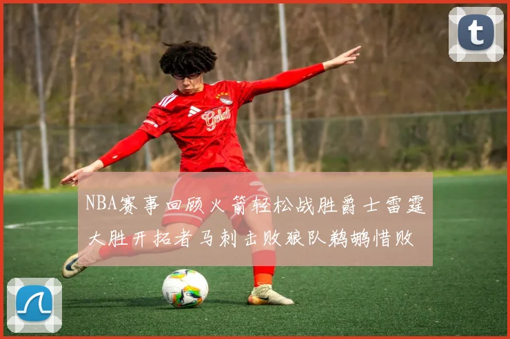 NBA赛事回顾火箭轻松战胜爵士雷霆大胜开拓者马刺击败狼队鹈鹕惜败湖人