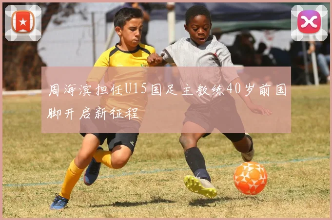 周海滨担任U15国足主教练40岁前国脚开启新征程