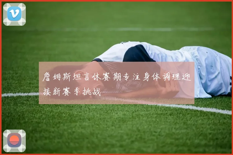詹姆斯坦言休赛期专注身体调理迎接新赛季挑战
